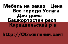 Мебель на заказ › Цена ­ 0 - Все города Услуги » Для дома   . Башкортостан респ.,Караидельский р-н